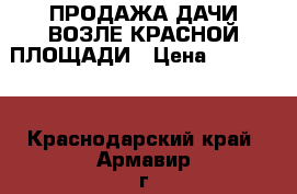 ПРОДАЖА ДАЧИ ВОЗЛЕ КРАСНОЙ ПЛОЩАДИ › Цена ­ 550 000 - Краснодарский край, Армавир г. Недвижимость » Земельные участки продажа   